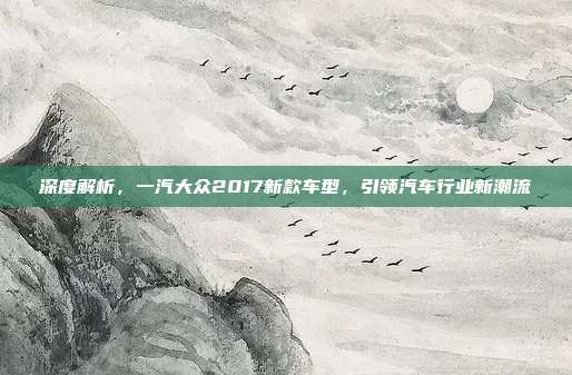 深度解析，一汽大众2017新款车型，引领汽车行业新潮流