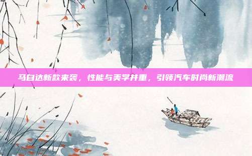 马自达新款来袭，性能与美学并重，引领汽车时尚新潮流