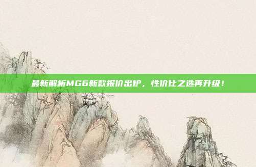 最新解析MG6新款报价出炉，性价比之选再升级！