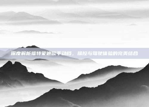 深度解析福特蒙迪欧手动档，操控与驾驶体验的完美结合