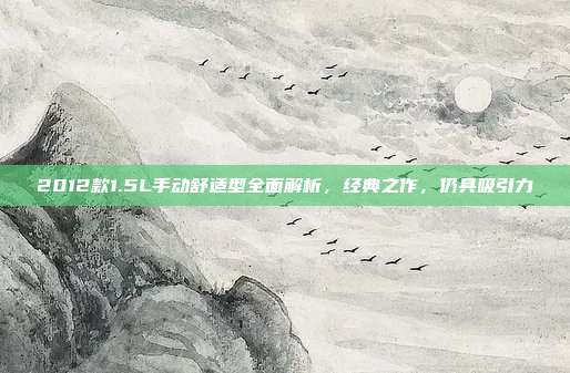 2012款1.5L手动舒适型全面解析，经典之作，仍具吸引力