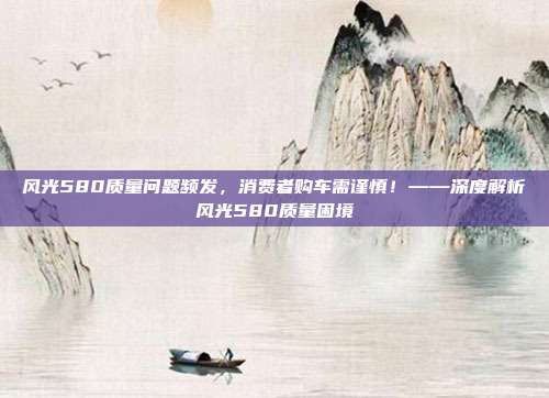 风光580质量问题频发，消费者购车需谨慎！——深度解析风光580质量困境
