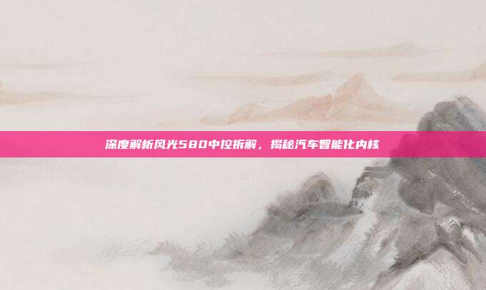 深度解析风光580中控拆解，揭秘汽车智能化内核