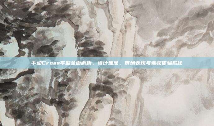 手动Cross车型全面解析，设计理念、市场表现与驾驶体验揭秘