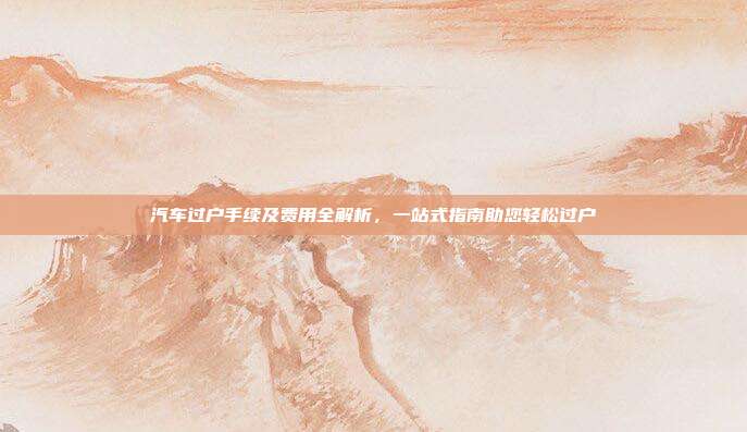 汽车过户手续及费用全解析，一站式指南助您轻松过户