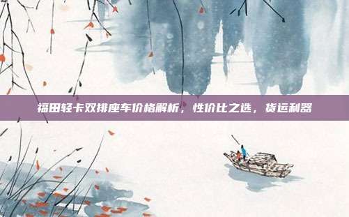 福田轻卡双排座车价格解析，性价比之选，货运利器