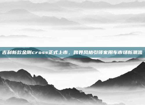 吉利新款金刚cross正式上市，跨界风格引领家用车市场新潮流
