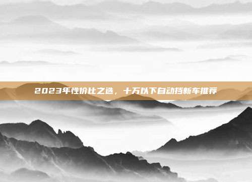 2023年性价比之选，十万以下自动挡新车推荐