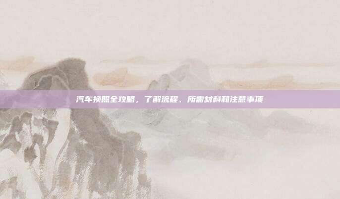 汽车换照全攻略，了解流程、所需材料和注意事项