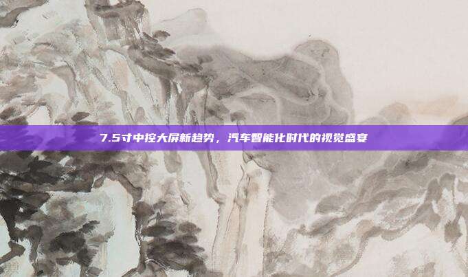 7.5寸中控大屏新趋势，汽车智能化时代的视觉盛宴