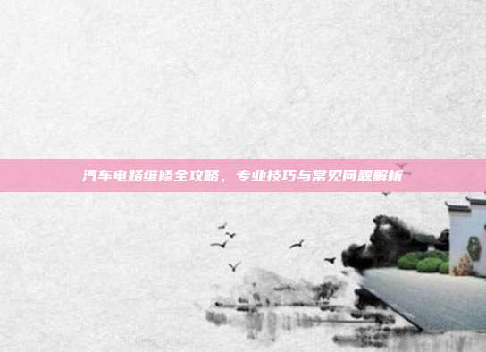 汽车电路维修全攻略，专业技巧与常见问题解析