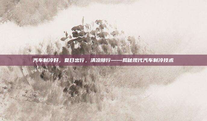 汽车制冷好，夏日出行，清凉随行——揭秘现代汽车制冷技术