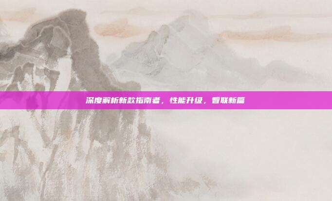 深度解析新款指南者，性能升级，智联新篇