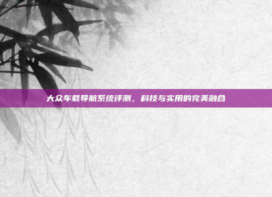 大众车载导航系统评测，科技与实用的完美融合