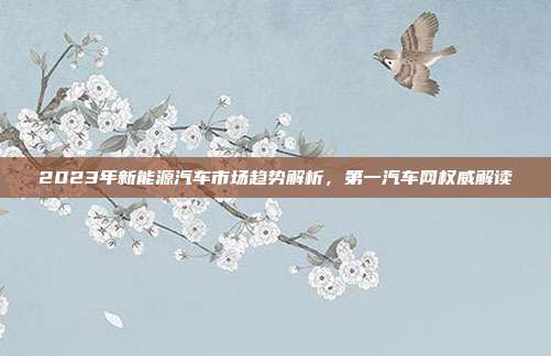 2023年新能源汽车市场趋势解析，第一汽车网权威解读