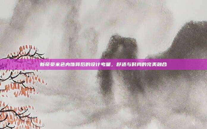 新帝豪米色内饰背后的设计考量，舒适与时尚的完美融合