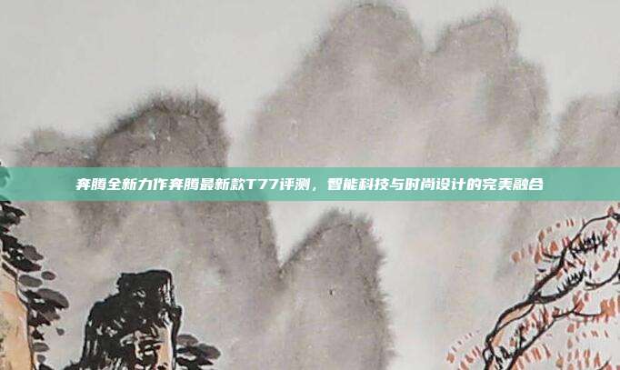 奔腾全新力作奔腾最新款T77评测，智能科技与时尚设计的完美融合