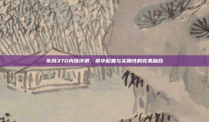 东风370内饰评测，豪华配置与实用性的完美融合