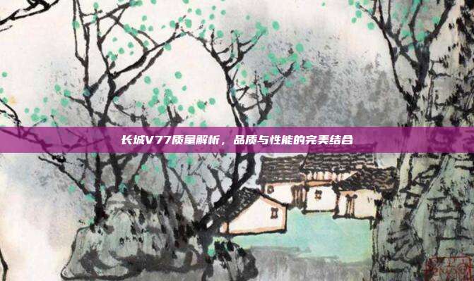 长城V77质量解析，品质与性能的完美结合