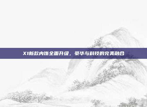 X1新款内饰全面升级，豪华与科技的完美融合
