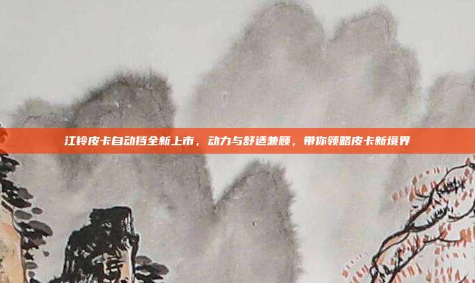江铃皮卡自动挡全新上市，动力与舒适兼顾，带你领略皮卡新境界
