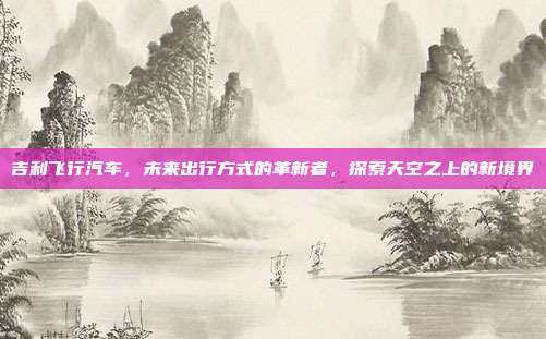 吉利飞行汽车，未来出行方式的革新者，探索天空之上的新境界