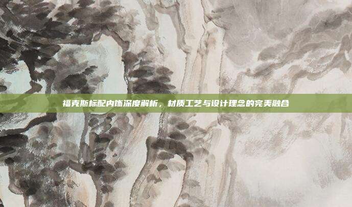 福克斯标配内饰深度解析，材质工艺与设计理念的完美融合