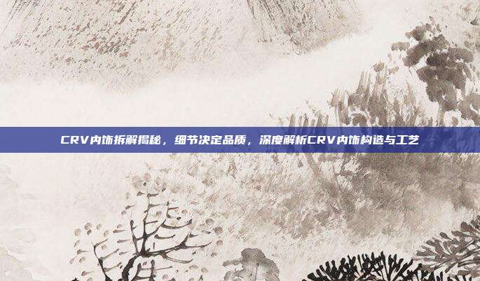 CRV内饰拆解揭秘，细节决定品质，深度解析CRV内饰构造与工艺