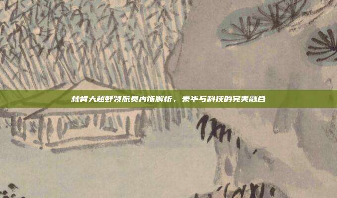 林肯大越野领航员内饰解析，豪华与科技的完美融合