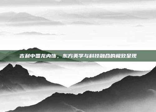 吉利中国龙内饰，东方美学与科技融合的极致呈现