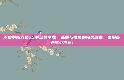 深度解析大迈x5手动尊享版，品质与性能的完美融合，家用首选车型推荐！