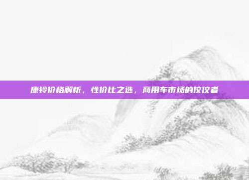 康铃价格解析，性价比之选，商用车市场的佼佼者