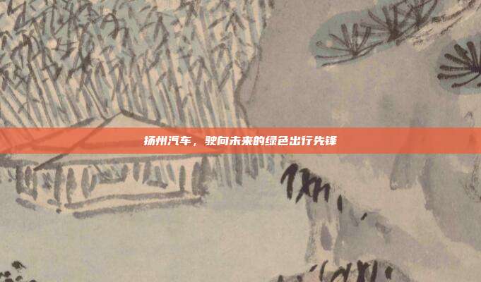 扬州汽车，驶向未来的绿色出行先锋