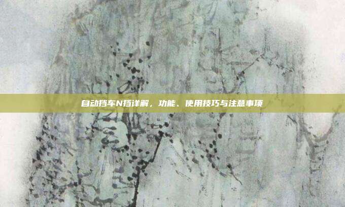 自动挡车N挡详解，功能、使用技巧与注意事项