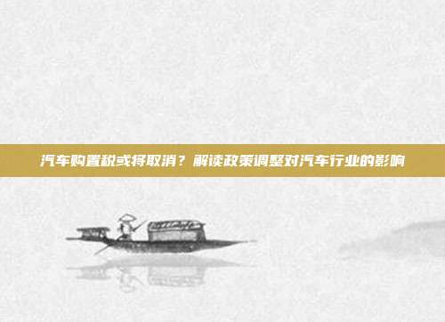 汽车购置税或将取消？解读政策调整对汽车行业的影响