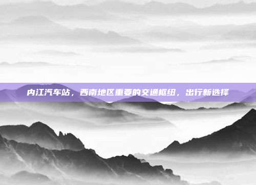 内江汽车站，西南地区重要的交通枢纽，出行新选择