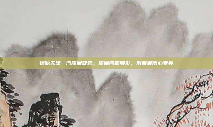 揭秘天津一汽质量疑云，质量问题频发，消费者信心受挫