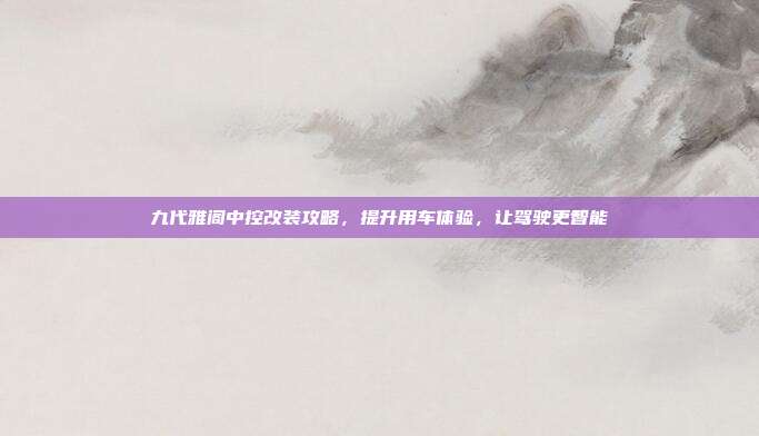九代雅阁中控改装攻略，提升用车体验，让驾驶更智能
