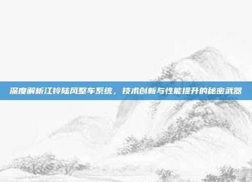 深度解析江铃陆风整车系统，技术创新与性能提升的秘密武器