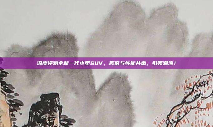 深度评测全新一代小型SUV，颜值与性能并重，引领潮流！