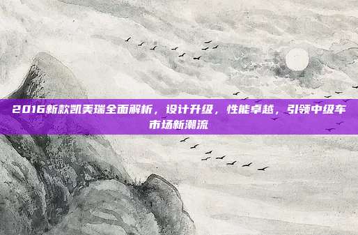 2016新款凯美瑞全面解析，设计升级，性能卓越，引领中级车市场新潮流