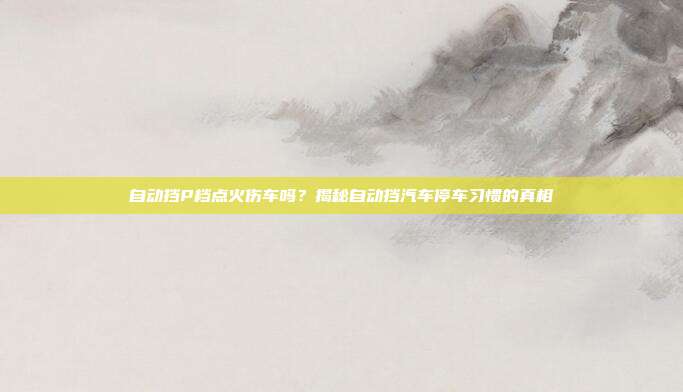 自动挡P档点火伤车吗？揭秘自动挡汽车停车习惯的真相