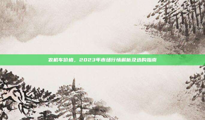 农机车价格，2023年市场行情解析及选购指南