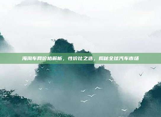 海淘车网价格解析，性价比之选，揭秘全球汽车市场