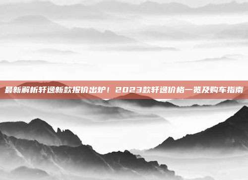 最新解析轩逸新款报价出炉！2023款轩逸价格一览及购车指南