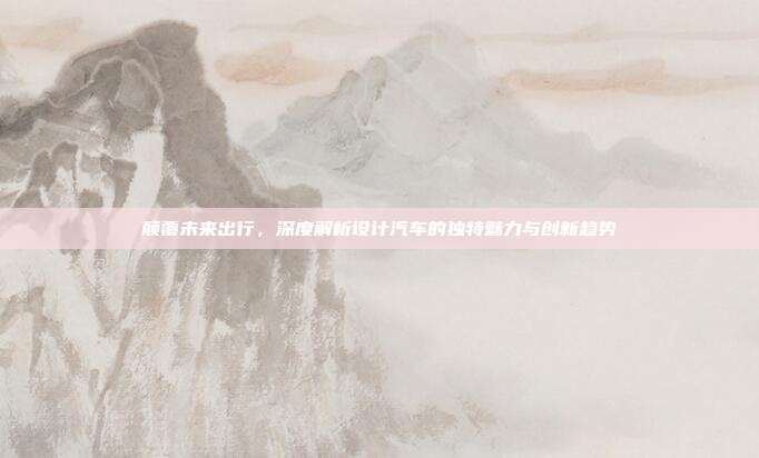 颠覆未来出行，深度解析设计汽车的独特魅力与创新趋势