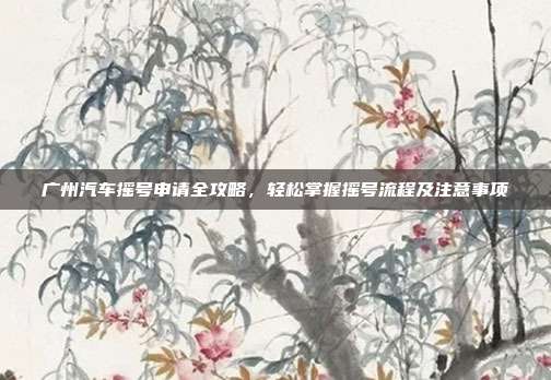 广州汽车摇号申请全攻略，轻松掌握摇号流程及注意事项