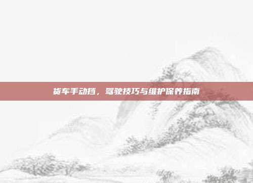 货车手动挡，驾驶技巧与维护保养指南