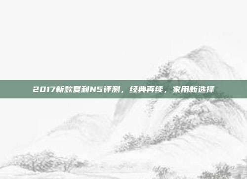 2017新款夏利N5评测，经典再续，家用新选择