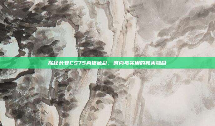 探秘长安CS75内饰色彩，时尚与实用的完美融合